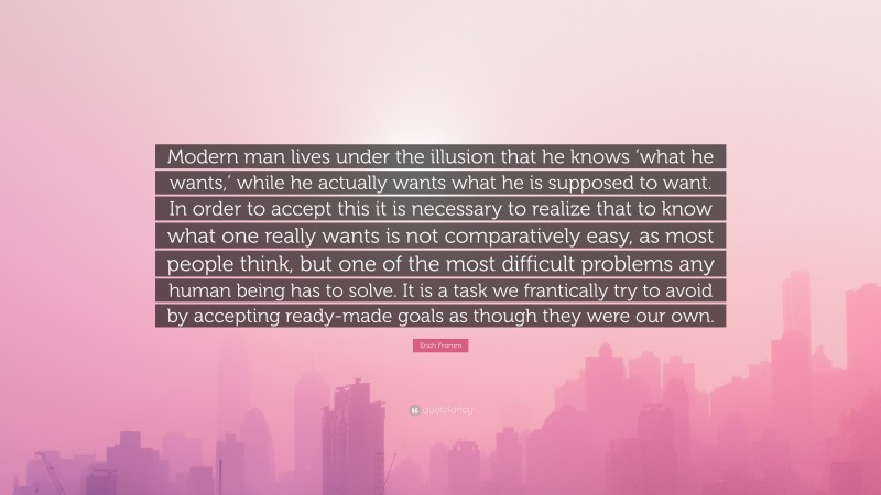 Erich Fromm Quote: “Modern man lives under the illusion that he knows ‘what he wants,’ while he actually wants what he is supposed to want. In order to accept this it is necessary to realize that to know what one really wants is not comparatively easy, as most people think, but one of the most difficult problems any human being has to solve. It is a task we frantically try to avoid by accepting ready-made goals as though they were our own.”