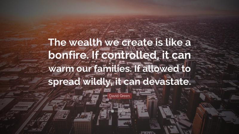 David Green Quote: “The wealth we create is like a bonfire. If controlled, it can warm our families. If allowed to spread wildly, it can devastate.”