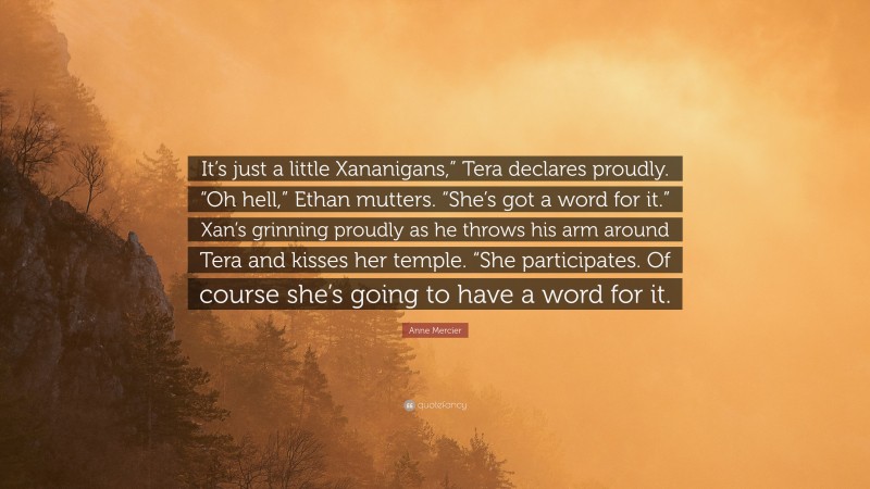 Anne Mercier Quote: “It’s just a little Xananigans,” Tera declares proudly. “Oh hell,” Ethan mutters. “She’s got a word for it.” Xan’s grinning proudly as he throws his arm around Tera and kisses her temple. “She participates. Of course she’s going to have a word for it.”