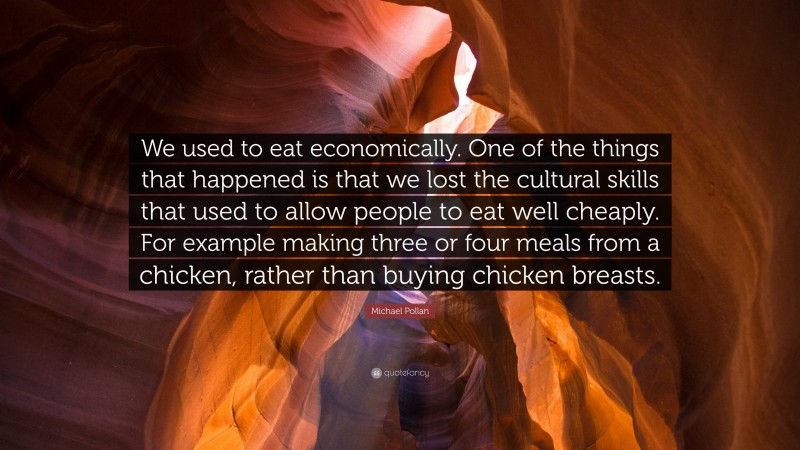 Michael Pollan Quote: “We used to eat economically. One of the things that happened is that we lost the cultural skills that used to allow people to eat well cheaply. For example making three or four meals from a chicken, rather than buying chicken breasts.”