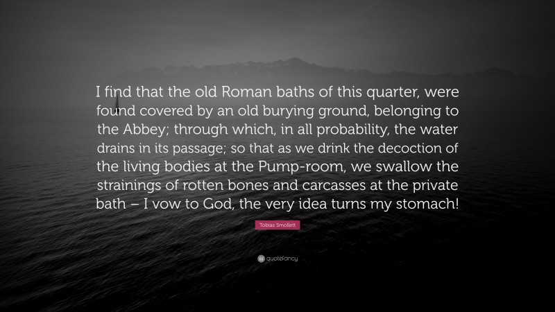 Tobias Smollett Quote: “I find that the old Roman baths of this quarter, were found covered by an old burying ground, belonging to the Abbey; through which, in all probability, the water drains in its passage; so that as we drink the decoction of the living bodies at the Pump-room, we swallow the strainings of rotten bones and carcasses at the private bath – I vow to God, the very idea turns my stomach!”