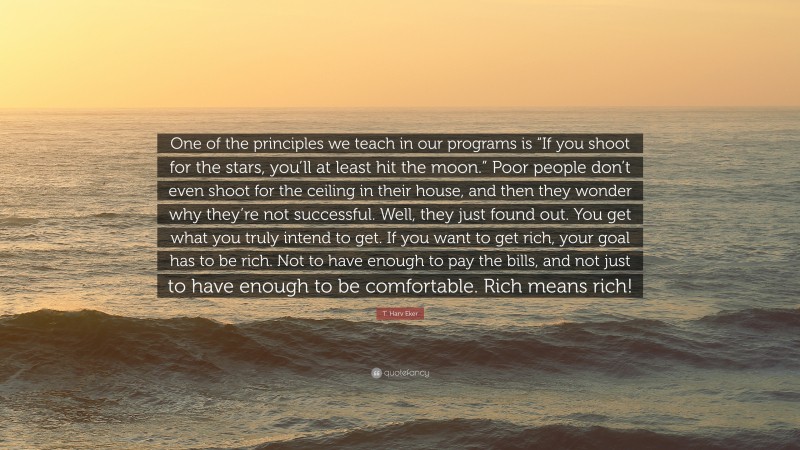 T. Harv Eker Quote: “One of the principles we teach in our programs is “If you shoot for the stars, you’ll at least hit the moon.” Poor people don’t even shoot for the ceiling in their house, and then they wonder why they’re not successful. Well, they just found out. You get what you truly intend to get. If you want to get rich, your goal has to be rich. Not to have enough to pay the bills, and not just to have enough to be comfortable. Rich means rich!”
