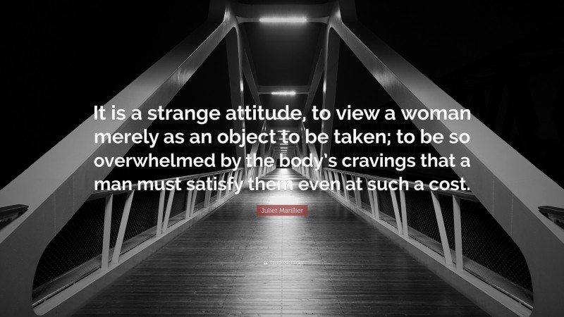 Juliet Marillier Quote: “It is a strange attitude, to view a woman merely as an object to be taken; to be so overwhelmed by the body’s cravings that a man must satisfy them even at such a cost.”