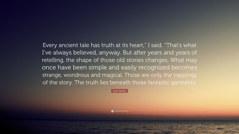 Juliet Marillier Quote: “Every ancient tale has truth at its heart,” I said. “That’s what I’ve always believed, anyway. But after years and years of retelling, the shape of those old stories changes. What may once have been simple and easily recognized becomes strange, wondrous and magical. Those are only the trappings of the story. The truth lies beneath those fantastic garments.”