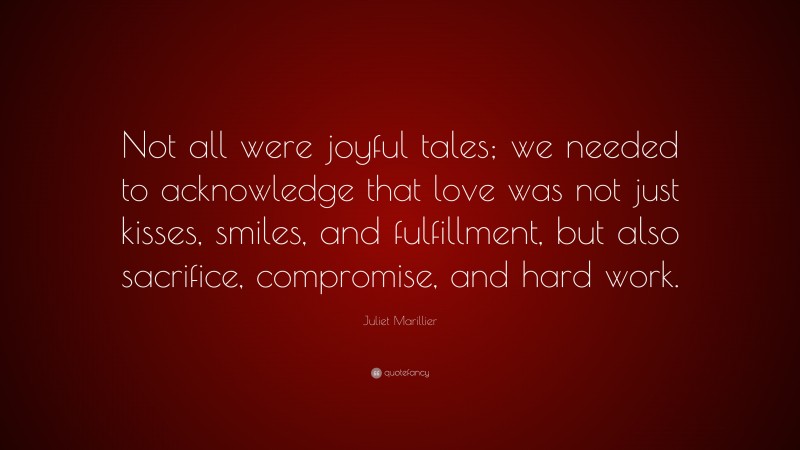 Juliet Marillier Quote: “Not all were joyful tales; we needed to acknowledge that love was not just kisses, smiles, and fulfillment, but also sacrifice, compromise, and hard work.”