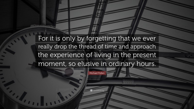 Michael Pollan Quote: “For it is only by forgetting that we ever really drop the thread of time and approach the experience of living in the present moment, so elusive in ordinary hours.”