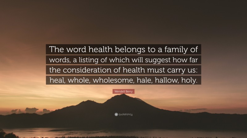 Wendell Berry Quote: “The word health belongs to a family of words, a listing of which will suggest how far the consideration of health must carry us: heal, whole, wholesome, hale, hallow, holy.”