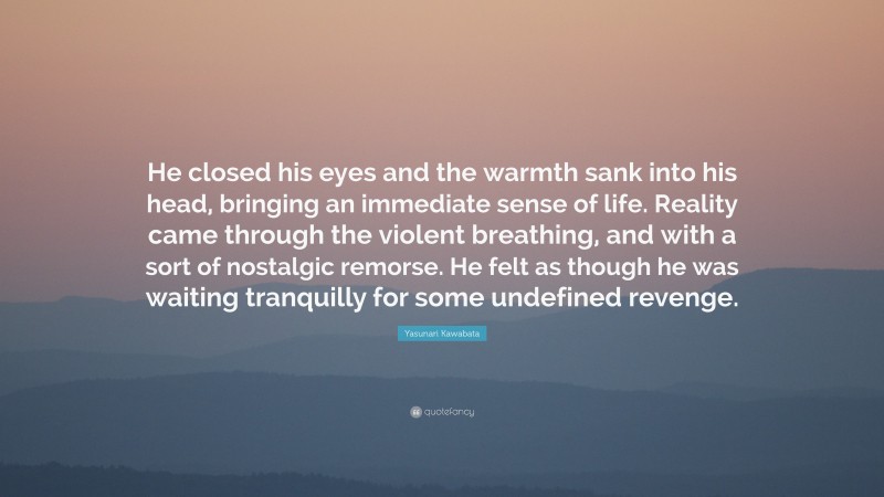 Yasunari Kawabata Quote: “He closed his eyes and the warmth sank into his head, bringing an immediate sense of life. Reality came through the violent breathing, and with a sort of nostalgic remorse. He felt as though he was waiting tranquilly for some undefined revenge.”