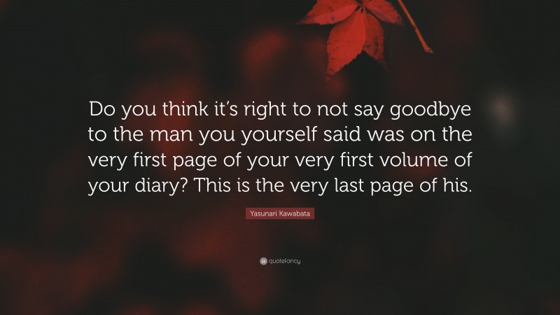 Yasunari Kawabata Quote: “Do you think it’s right to not say goodbye to the man you yourself said was on the very first page of your very first volume of your diary? This is the very last page of his.”