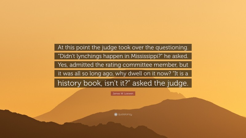 James W. Loewen Quote: “At this point the judge took over the questioning. “Didn’t lynchings happen in Mississippi?” he asked. Yes, admitted the rating committee member, but it was all so long ago, why dwell on it now? “It is a history book, isn’t it?” asked the judge.”