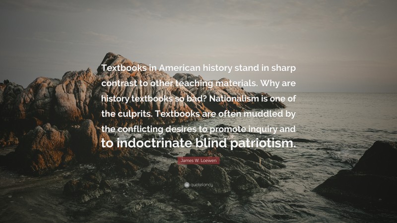 James W. Loewen Quote: “Textbooks in American history stand in sharp contrast to other teaching materials. Why are history textbooks so bad? Nationalism is one of the culprits. Textbooks are often muddled by the conflicting desires to promote inquiry and to indoctrinate blind patriotism.”