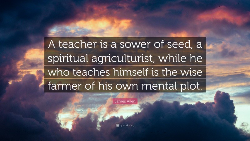 James Allen Quote: “A teacher is a sower of seed, a spiritual agriculturist, while he who teaches himself is the wise farmer of his own mental plot.”