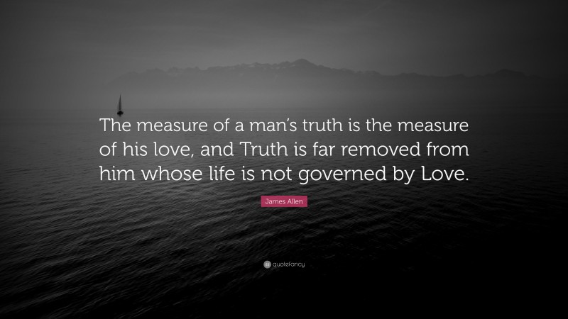James Allen Quote: “The measure of a man’s truth is the measure of his love, and Truth is far removed from him whose life is not governed by Love.”