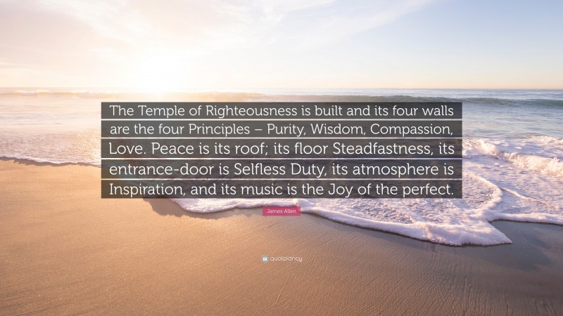 James Allen Quote: “The Temple of Righteousness is built and its four walls are the four Principles – Purity, Wisdom, Compassion, Love. Peace is its roof; its floor Steadfastness, its entrance-door is Selfless Duty, its atmosphere is Inspiration, and its music is the Joy of the perfect.”