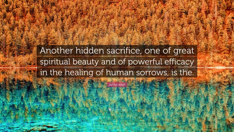 James Allen Quote: “Another hidden sacrifice, one of great spiritual beauty and of powerful efficacy in the healing of human sorrows, is the.”