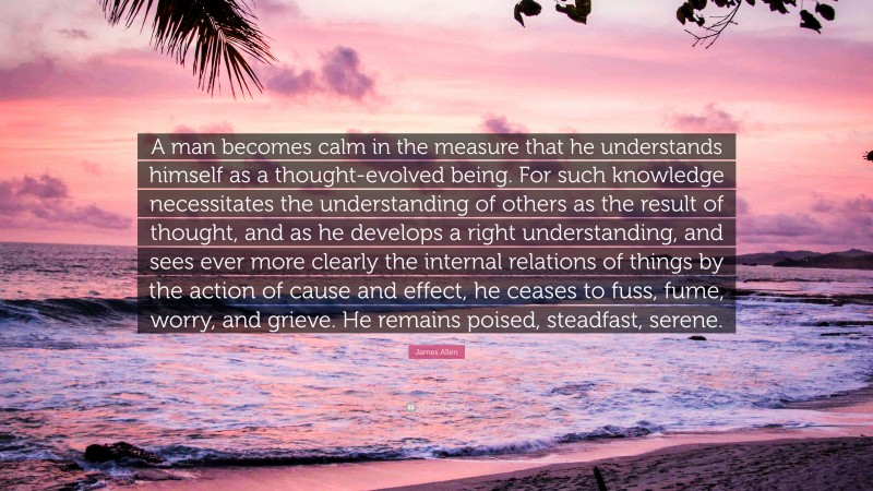 James Allen Quote: “A man becomes calm in the measure that he understands himself as a thought-evolved being. For such knowledge necessitates the understanding of others as the result of thought, and as he develops a right understanding, and sees ever more clearly the internal relations of things by the action of cause and effect, he ceases to fuss, fume, worry, and grieve. He remains poised, steadfast, serene.”