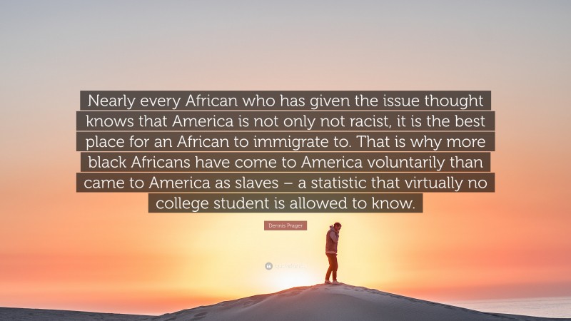 Dennis Prager Quote: “Nearly every African who has given the issue thought knows that America is not only not racist, it is the best place for an African to immigrate to. That is why more black Africans have come to America voluntarily than came to America as slaves – a statistic that virtually no college student is allowed to know.”