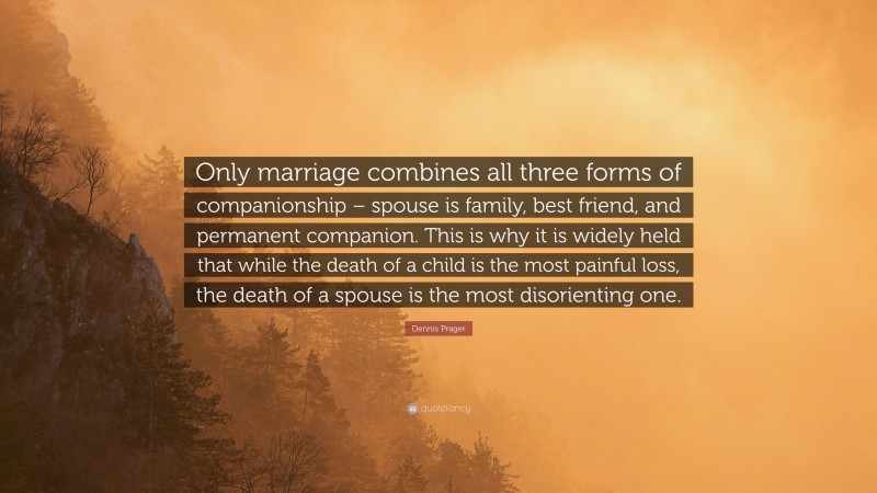 Dennis Prager Quote: “Only marriage combines all three forms of companionship – spouse is family, best friend, and permanent companion. This is why it is widely held that while the death of a child is the most painful loss, the death of a spouse is the most disorienting one.”