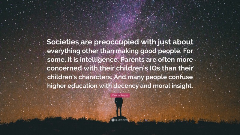 Dennis Prager Quote: “Societies are preoccupied with just about everything other than making good people. For some, it is intelligence. Parents are often more concerned with their children’s IQs than their children’s characters. And many people confuse higher education with decency and moral insight.”