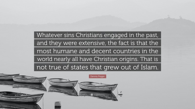 Dennis Prager Quote: “Whatever sins Christians engaged in the past, and they were extensive, the fact is that the most humane and decent countries in the world nearly all have Christian origins. That is not true of states that grew out of Islam.”