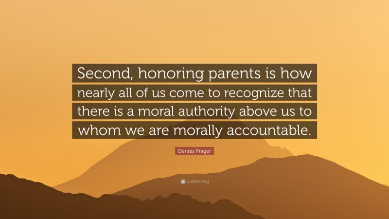 Dennis Prager Quote: “Second, honoring parents is how nearly all of us come to recognize that there is a moral authority above us to whom we are morally accountable.”