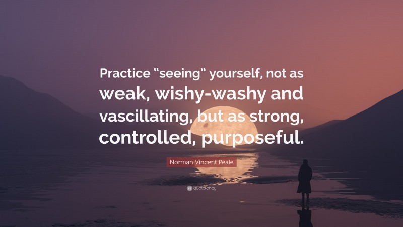 Norman Vincent Peale Quote: “Practice “seeing” yourself, not as weak, wishy-washy and vascillating, but as strong, controlled, purposeful.”