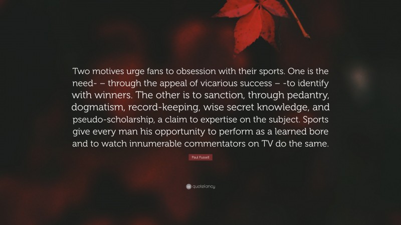 Paul Fussell Quote: “Two motives urge fans to obsession with their sports. One is the need- – through the appeal of vicarious success – -to identify with winners. The other is to sanction, through pedantry, dogmatism, record-keeping, wise secret knowledge, and pseudo-scholarship, a claim to expertise on the subject. Sports give every man his opportunity to perform as a learned bore and to watch innumerable commentators on TV do the same.”