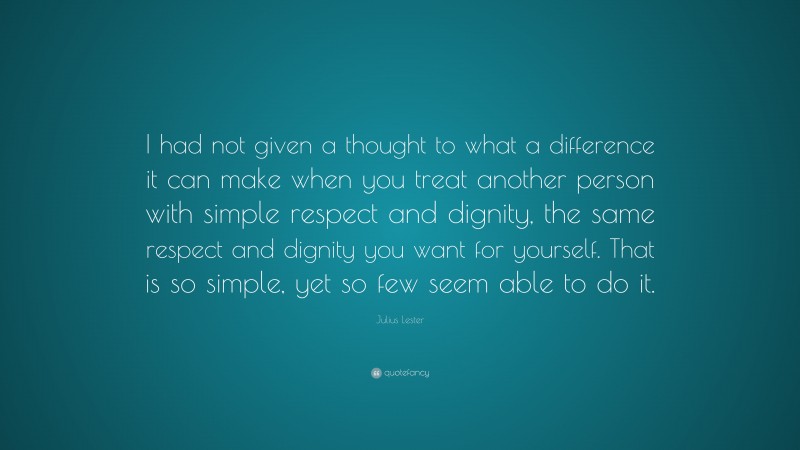 Julius Lester Quote: “I had not given a thought to what a difference it can make when you treat another person with simple respect and dignity, the same respect and dignity you want for yourself. That is so simple, yet so few seem able to do it.”
