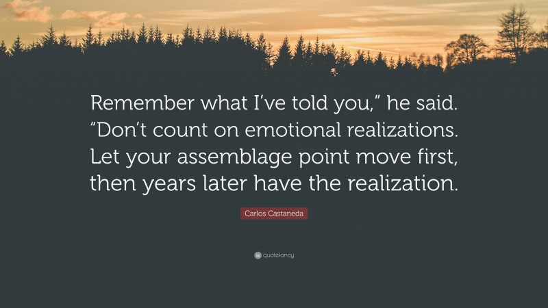 Carlos Castaneda Quote: “Remember what I’ve told you,” he said. “Don’t count on emotional realizations. Let your assemblage point move first, then years later have the realization.”
