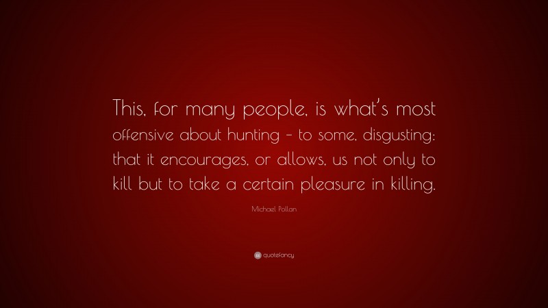 Michael Pollan Quote: “This, for many people, is what’s most offensive about hunting – to some, disgusting: that it encourages, or allows, us not only to kill but to take a certain pleasure in killing.”