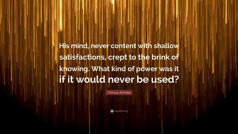 Chinua Achebe Quote: “His mind, never content with shallow satisfactions, crept to the brink of knowing. What kind of power was it if it would never be used?”