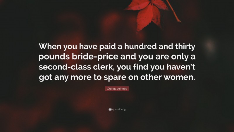 Chinua Achebe Quote: “When you have paid a hundred and thirty pounds bride-price and you are only a second-class clerk, you find you haven’t got any more to spare on other women.”