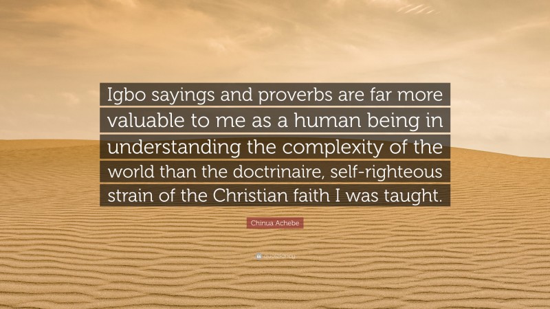 Chinua Achebe Quote: “Igbo sayings and proverbs are far more valuable to me as a human being in understanding the complexity of the world than the doctrinaire, self-righteous strain of the Christian faith I was taught.”