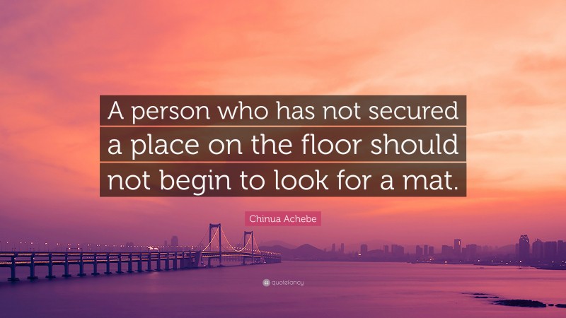 Chinua Achebe Quote: “A person who has not secured a place on the floor should not begin to look for a mat.”