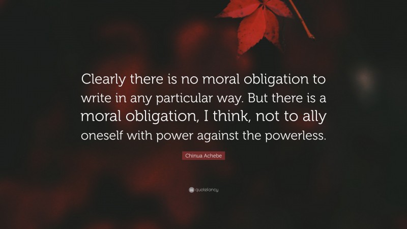 Chinua Achebe Quote: “Clearly there is no moral obligation to write in any particular way. But there is a moral obligation, I think, not to ally oneself with power against the powerless.”