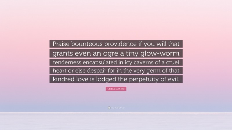 Chinua Achebe Quote: “Praise bounteous providence if you will that grants even an ogre a tiny glow-worm tenderness encapsulated in icy caverns of a cruel heart or else despair for in the very germ of that kindred love is lodged the perpetuity of evil.”