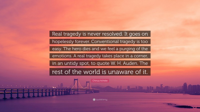 Chinua Achebe Quote: “Real tragedy is never resolved. It goes on hopelessly forever. Conventional tragedy is too easy. The hero dies and we feel a purging of the emotions. A real tragedy takes place in a corner, in an untidy spot, to quote W. H. Auden. The rest of the world is unaware of it.”