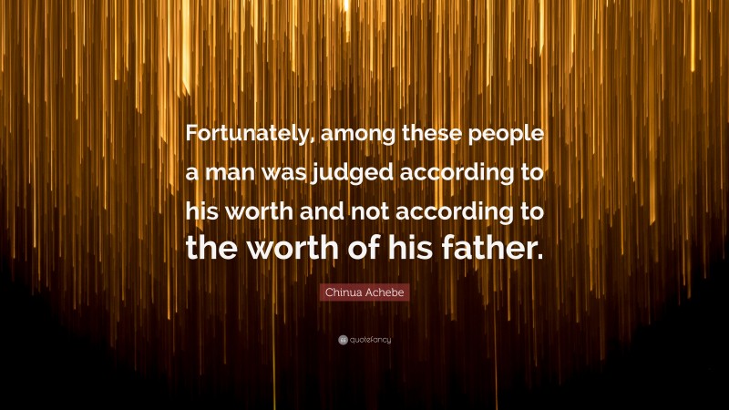 Chinua Achebe Quote: “Fortunately, among these people a man was judged according to his worth and not according to the worth of his father.”