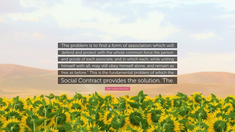 Jean-Jacques Rousseau Quote: “The problem is to find a form of association which will defend and protect with the whole common force the person and goods of each associate, and in which each, while uniting himself with all, may still obey himself alone, and remain as free as before.” This is the fundamental problem of which the Social Contract provides the solution. The.”