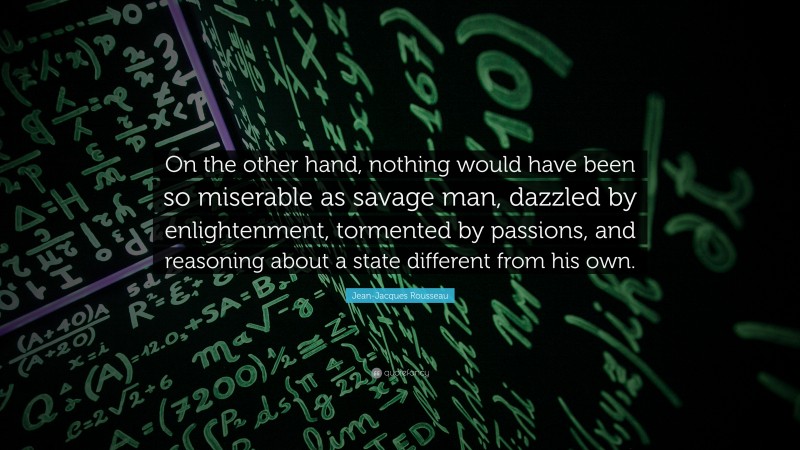 Jean-Jacques Rousseau Quote: “On the other hand, nothing would have been so miserable as savage man, dazzled by enlightenment, tormented by passions, and reasoning about a state different from his own.”