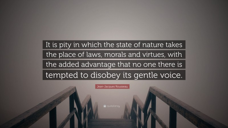 Jean-Jacques Rousseau Quote: “It is pity in which the state of nature takes the place of laws, morals and virtues, with the added advantage that no one there is tempted to disobey its gentle voice.”
