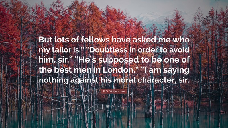 P. G. Wodehouse Quote: “But lots of fellows have asked me who my tailor is.” “Doubtless in order to avoid him, sir.” “He’s supposed to be one of the best men in London.” “I am saying nothing against his moral character, sir.”