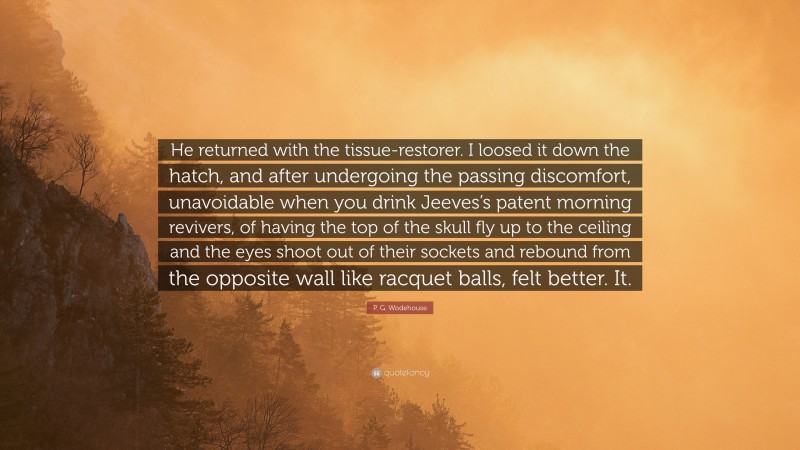 P. G. Wodehouse Quote: “He returned with the tissue-restorer. I loosed it down the hatch, and after undergoing the passing discomfort, unavoidable when you drink Jeeves’s patent morning revivers, of having the top of the skull fly up to the ceiling and the eyes shoot out of their sockets and rebound from the opposite wall like racquet balls, felt better. It.”