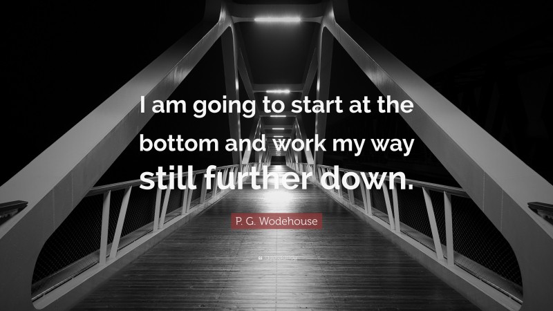 P. G. Wodehouse Quote: “I am going to start at the bottom and work my way still further down.”