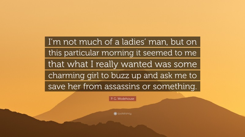 P. G. Wodehouse Quote: “I’m not much of a ladies’ man, but on this particular morning it seemed to me that what I really wanted was some charming girl to buzz up and ask me to save her from assassins or something.”