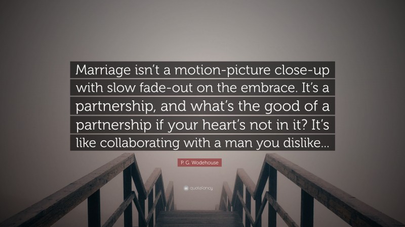 P. G. Wodehouse Quote: “Marriage isn’t a motion-picture close-up with slow fade-out on the embrace. It’s a partnership, and what’s the good of a partnership if your heart’s not in it? It’s like collaborating with a man you dislike...”