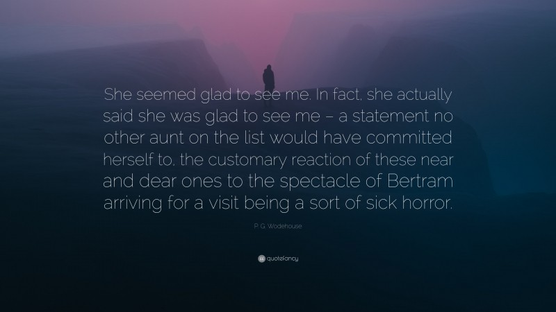 P. G. Wodehouse Quote: “She seemed glad to see me. In fact, she actually said she was glad to see me – a statement no other aunt on the list would have committed herself to, the customary reaction of these near and dear ones to the spectacle of Bertram arriving for a visit being a sort of sick horror.”