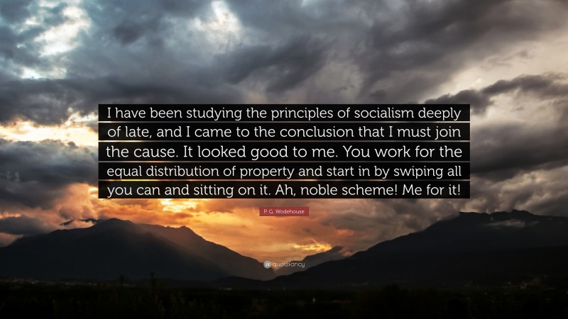 P. G. Wodehouse Quote: “I have been studying the principles of socialism deeply of late, and I came to the conclusion that I must join the cause. It looked good to me. You work for the equal distribution of property and start in by swiping all you can and sitting on it. Ah, noble scheme! Me for it!”