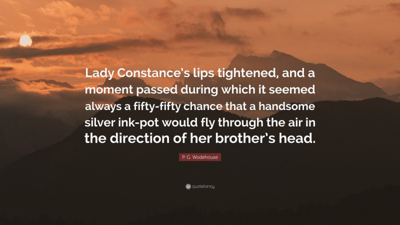 P. G. Wodehouse Quote: “Lady Constance’s lips tightened, and a moment passed during which it seemed always a fifty-fifty chance that a handsome silver ink-pot would fly through the air in the direction of her brother’s head.”