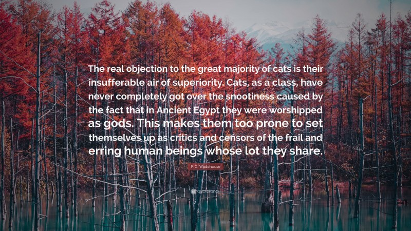 P. G. Wodehouse Quote: “The real objection to the great majority of cats is their insufferable air of superiority. Cats, as a class, have never completely got over the snootiness caused by the fact that in Ancient Egypt they were worshipped as gods. This makes them too prone to set themselves up as critics and censors of the frail and erring human beings whose lot they share.”